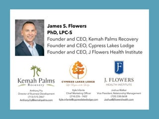 James S. Flowers
PhD, LPC-S 
Founder and CEO, Kemah Palms Recovery 
Founder and CEO, Cypress Lakes Lodge 
Founder and CEO, J Flowers Health Institute
Anthony Fry
Director of Business Development
(713) 515-3467
Anthony.fry@kemahpalms.com
Kyle Infante
Chief Marketing Ofﬁcer
(214) 226 - 7422
Kyle.infante@cypresslakeslodge.com
Joshua Walker
Vice President, Relationship Management
(720) 338-0658
Joshua@jﬂowershealth.com
 