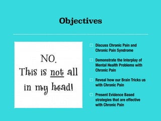 Objectives
Discuss Chronic Pain and
Chronic Pain Syndrome
Demonstrate the Interplay of
Mental Health Problems with
Chronic Pain
Reveal how our Brain Tricks us
with Chronic Pain
Present Evidence Based
strategies that are effective
with Chronic Pain
 