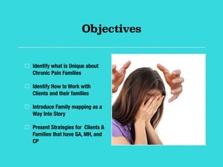 Objectives
Identify what is Unique about
Chronic Pain Families
Identify How to Work with
Clients and their families
Introduce Family mapping as a
Way Into Story
Present Strategies for Clients &
Families that have SA, MH, and
CP
 