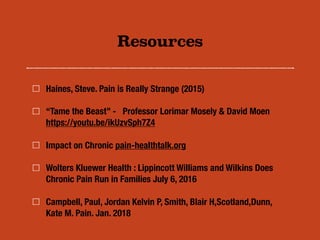 Resources
Haines, Steve. Pain is Really Strange (2015)
“Tame the Beast” - Professor Lorimar Mosely & David Moen
https://youtu.be/ikUzvSph7Z4
Impact on Chronic pain-healthtalk.org
Wolters Kluewer Health : Lippincott Williams and Wilkins Does
Chronic Pain Run in Families July 6, 2016
Campbell, Paul, Jordan Kelvin P, Smith, Blair H,Scotland,Dunn,
Kate M. Pain. Jan. 2018
 