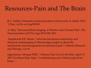 Resources-Pain and The Brain
R, L. Nahim, Estimates of pain prevalence and severity in adults, 2012,
“j Pain, vol.16, no 8 pp789-80
A. May, “Structural Brain Imaging. A Window into Chronic Pain", The
Neuroscientist,vol17,No 2,pp.2019-220, 2011
Napadow& R.E. Harris ,”what has functional connectivity and
chemical neuroimaging in ﬁbromyalgia taught us about the
mechanisms and management of centralized pain ? Arthritis Research
and Therapy .vol 16
Ingemanson, Morgan PHD , “Chronic Pain Lives in the Brin, April 17,
2017 Vox Brain Map http://evoxbrainmap.com/chronic-pain-lives-
brain/
 