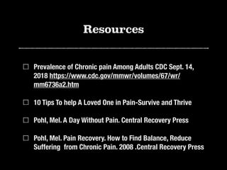 Resources
Prevalence of Chronic pain Among Adults CDC Sept. 14,
2018 https://www.cdc.gov/mmwr/volumes/67/wr/
mm6736a2.htm
10 Tips To help A Loved One in Pain-Survive and Thrive
Pohl, Mel. A Day Without Pain. Central Recovery Press
Pohl, Mel. Pain Recovery. How to Find Balance, Reduce
Suffering from Chronic Pain. 2008 .Central Recovery Press
 
