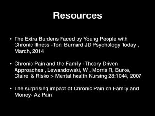 Resources
• The Extra Burdens Faced by Young People with
Chronic Illness -Toni Burnard JD Psychology Today ,
March, 2014
• Chronic Pain and the Family -Theory Driven
Approaches , Lewandowski, W , Morris R, Burke,
Claire & Risko > Mental health Nursing 28:1044, 2007
• The surprising impact of Chronic Pain on Family and
Money- Az Pain
 