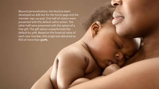 Beyond personalization, the Nutricia team
developed an A/B test for the home page and the
member sign-up goal. One half of visitors were
presented with the default call to action.The
other half were presented with the option of a
free gift.The gift option outperformed the
default by 50%. Based on the financial value of
each new member, this single test delivered an
ROI of more than 500%.
 