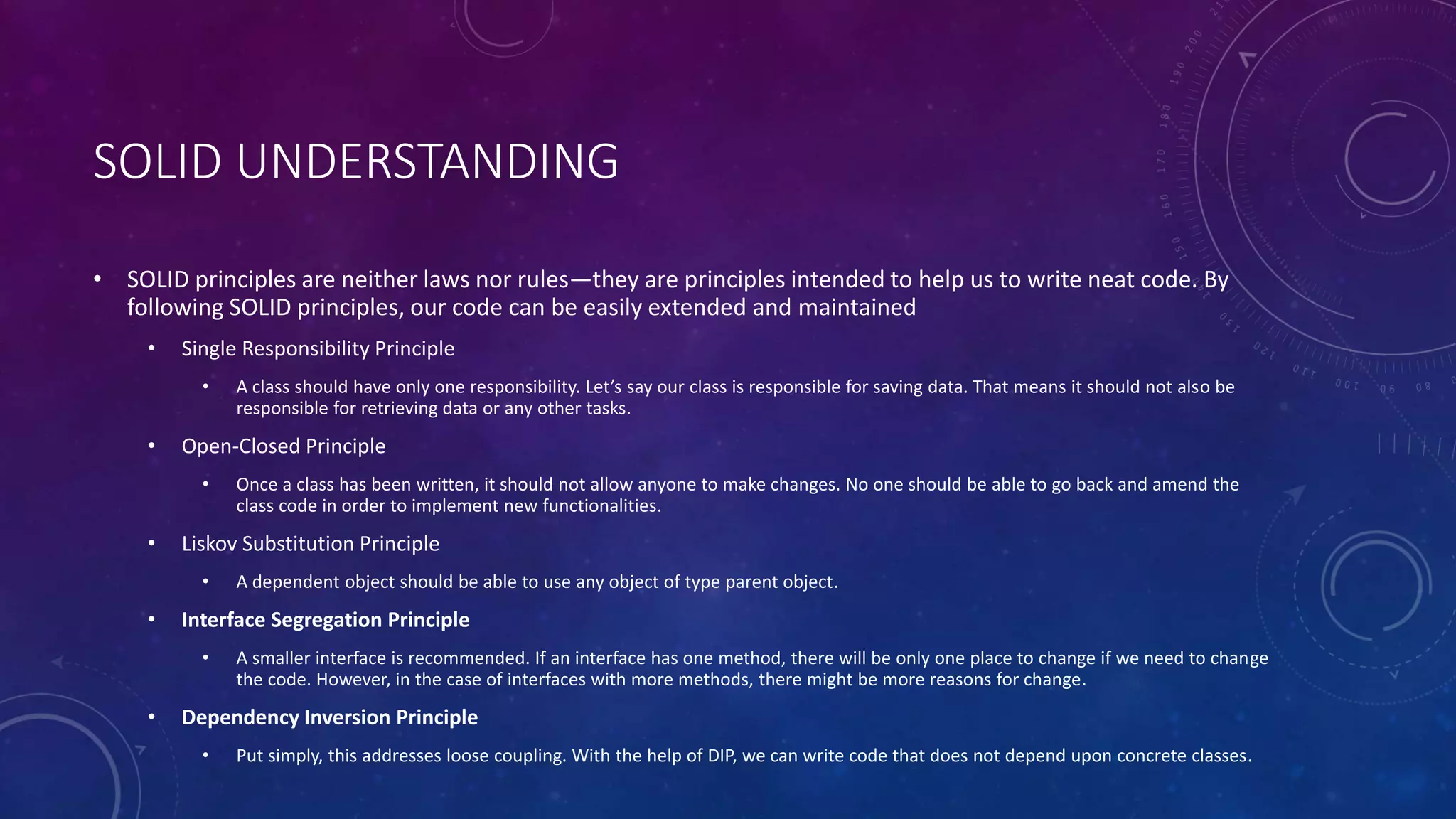 SOLID UNDERSTANDING
• SOLID principles are neither laws nor rules—they are principles intended to help us to write neat code. By
following SOLID principles, our code can be easily extended and maintained
• Single Responsibility Principle
• A class should have only one responsibility. Let’s say our class is responsible for saving data. That means it should not also be
responsible for retrieving data or any other tasks.
• Open-Closed Principle
• Once a class has been written, it should not allow anyone to make changes. No one should be able to go back and amend the
class code in order to implement new functionalities.
• Liskov Substitution Principle
• A dependent object should be able to use any object of type parent object.
• Interface Segregation Principle
• A smaller interface is recommended. If an interface has one method, there will be only one place to change if we need to change
the code. However, in the case of interfaces with more methods, there might be more reasons for change.
• Dependency Inversion Principle
• Put simply, this addresses loose coupling. With the help of DIP, we can write code that does not depend upon concrete classes.
 