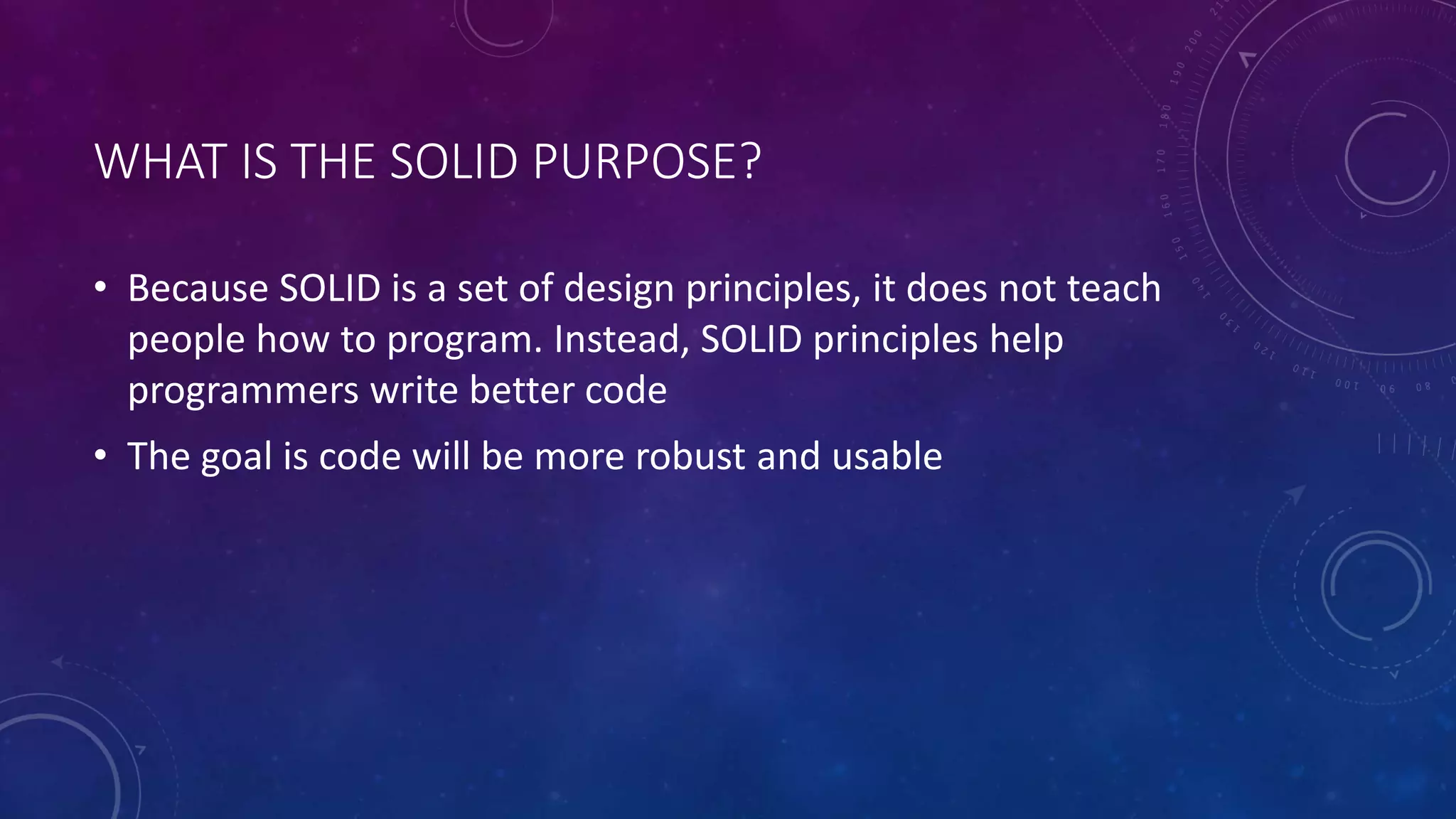 WHAT IS THE SOLID PURPOSE?
• Because SOLID is a set of design principles, it does not teach
people how to program. Instead, SOLID principles help
programmers write better code
• The goal is code will be more robust and usable
 
