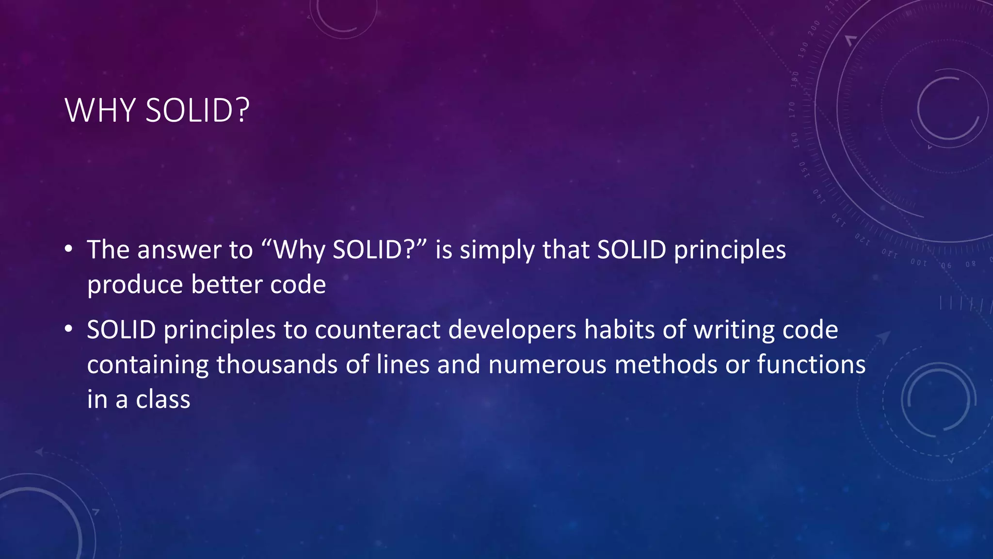WHY SOLID?
• The answer to “Why SOLID?” is simply that SOLID principles
produce better code
• SOLID principles to counteract developers habits of writing code
containing thousands of lines and numerous methods or functions
in a class
 