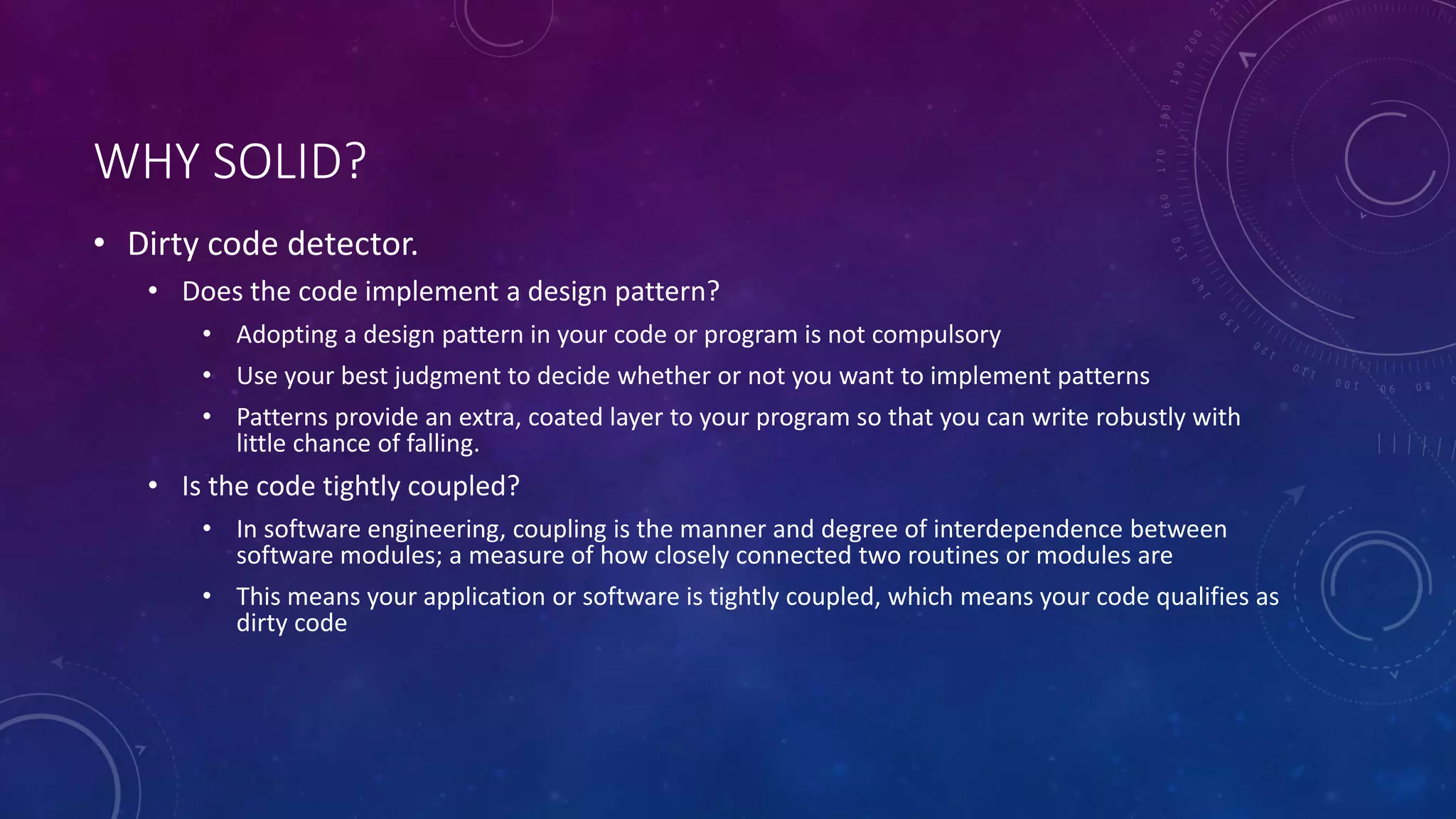 WHY SOLID?
• Dirty code detector.
• Does the code implement a design pattern?
• Adopting a design pattern in your code or program is not compulsory
• Use your best judgment to decide whether or not you want to implement patterns
• Patterns provide an extra, coated layer to your program so that you can write robustly with
little chance of falling.
• Is the code tightly coupled?
• In software engineering, coupling is the manner and degree of interdependence between
software modules; a measure of how closely connected two routines or modules are
• This means your application or software is tightly coupled, which means your code qualifies as
dirty code
 