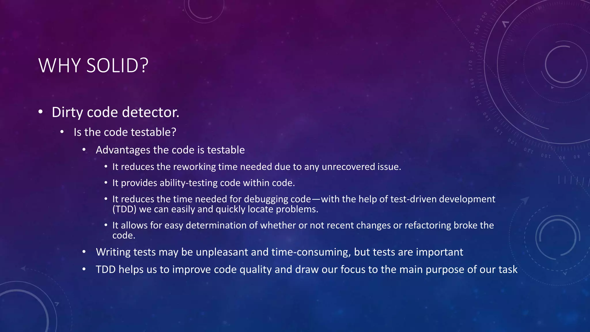 WHY SOLID?
• Dirty code detector.
• Is the code testable?
• Advantages the code is testable
• It reduces the reworking time needed due to any unrecovered issue.
• It provides ability-testing code within code.
• It reduces the time needed for debugging code—with the help of test-driven development
(TDD) we can easily and quickly locate problems.
• It allows for easy determination of whether or not recent changes or refactoring broke the
code.
• Writing tests may be unpleasant and time-consuming, but tests are important
• TDD helps us to improve code quality and draw our focus to the main purpose of our task
 