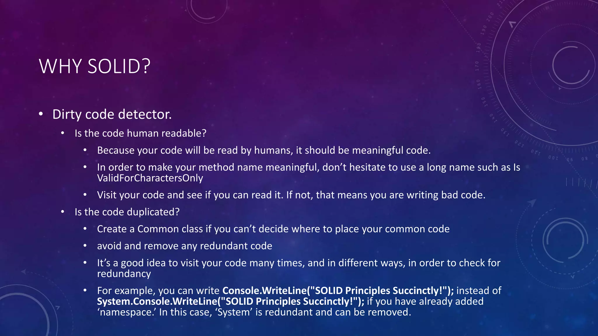 WHY SOLID?
• Dirty code detector.
• Is the code human readable?
• Because your code will be read by humans, it should be meaningful code.
• In order to make your method name meaningful, don’t hesitate to use a long name such as Is
ValidForCharactersOnly
• Visit your code and see if you can read it. If not, that means you are writing bad code.
• Is the code duplicated?
• Create a Common class if you can’t decide where to place your common code
• avoid and remove any redundant code
• It’s a good idea to visit your code many times, and in different ways, in order to check for
redundancy
• For example, you can write Console.WriteLine("SOLID Principles Succinctly!"); instead of
System.Console.WriteLine("SOLID Principles Succinctly!"); if you have already added
‘namespace.’ In this case, ‘System’ is redundant and can be removed.
 