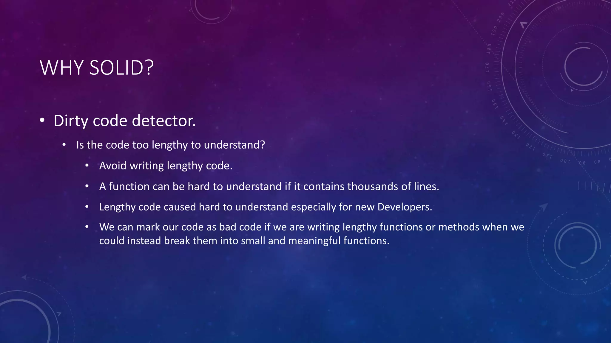 WHY SOLID?
• Dirty code detector.
• Is the code too lengthy to understand?
• Avoid writing lengthy code.
• A function can be hard to understand if it contains thousands of lines.
• Lengthy code caused hard to understand especially for new Developers.
• We can mark our code as bad code if we are writing lengthy functions or methods when we
could instead break them into small and meaningful functions.
 