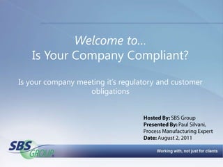 Welcome to…Is Your Company Compliant?Is your company meeting it’s regulatory and customer obligations Hosted By: SBS Group Presented By: Paul Silvani,  Process Manufacturing Expert Date: August 2, 2011 