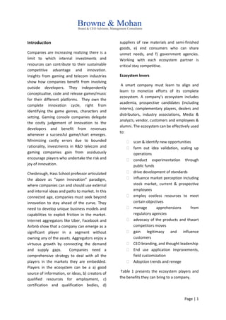 Page | 1
Introduction
Companies are increasing realizing there is a
limit to which internal investments and
resources can contribute to their sustainable
competitive advantage and innovation.
Insights from gaming and telecom industries
show how companies benefit from involving
outside developers. They independently
conceptualise, code and release games/music
for their different platforms. They own the
complete innovation cycle, right from
identifying the game genres, characters and
setting. Gaming console companies delegate
the costly judgement of innovation to the
developers and benefit from revenues
whenever a successful game/chart emerges.
Minimizing costly errors due to bounded
rationality, investments in R&D telecom and
gaming companies gain from assiduously
encourage players who undertake the risk and
joy of innovation.
Chesbrough, Hass School professor articulated
the above as “open innovation” paradigm,
where companies can and should use external
and internal ideas and paths to market. In this
connected age, companies must seek beyond
innovation to stay ahead of the curve. They
need to develop unique business models and
capabilities to exploit friction in the market.
Internet aggregators like Uber, Facebook and
Airbnb show that a company can emerge as a
significant player in a segment without
owning any of the assets. Aggregators enjoy a
virtuous growth by connecting the demand
and supply gaps. Companies need a
comprehensive strategy to deal with all the
players in the markets they are embedded.
Players in the ecosystem can be a a) good
source of information, or ideas, b) creators of
qualified resources for employment, c)
certification and qualification bodies, d)
suppliers of raw materials and semi-finished
goods, e) end consumers who can share
unmet needs, and f) government agencies.
Working with each ecosystem partner is
critical stay competitive.
Ecosystem levers
A smart company must learn to align and
learn to monetize efforts of its complete
ecosystem. A company’s ecosystem includes
academia, prospective candidates (including
interns), complementary players, dealers and
distributors, industry associations, Media &
analysts, vendor, customers and employees &
alumni. The ecosystem can be effectively used
to:
 scan & identify new opportunities
 farm out idea validation, scaling up
operations
 conduct experimentation through
public funds
 drive development of standards
 influence market perception including
stock market, current & prospective
employees
 employ costless resources to meet
certain objectives
 manage apprehensions from
regulatory agencies
 advocacy of the products and thwart
competitors moves
 gain legitimacy and influence
customers
 CEO branding, and thought leadership
 End use application improvements,
field customization
 Adoption trends and renege
Table 1 presents the ecosystem players and
the benefits they can bring to a company.
 