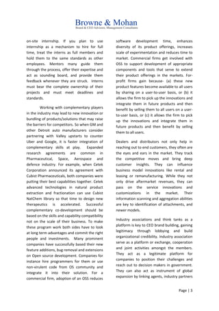 Page | 3
on-site internship. If you plan to use
internship as a mechanism to hire for full
time, treat the interns as full members and
hold them to the same standards as other
employees. Mentors many guide them
through the process, offer their expertise and
act as sounding board, and provide them
feedback whenever they are struck. Interns
must bear the complete ownership of their
projects and must meet deadlines and
standards.
Working with complementary players
in the industry may lead to new innovation or
bundling of products/solutions that may raise
the barriers for competitors. So when GM and
other Detroit auto manufacturers consider
partnering with Valley upstarts to counter
Uber and Google, it is faster integration of
complementary skills at play. Expanded
research agreements are common in
Pharmaceutical, Space, Aerospace and
defence industry. For example, when Cetek
Corporation announced its agreement with
Cubist Pharmaceuticals, both companies were
putting their best capabilities together. Cetek
advanced technologies in natural product
extraction and fractionation can use Cubist
NatChem library so that time to design new
therapeutics is accelerated. Successful
complementary co-development should be
based on the skills and capability compatibility
not on the scale of their business. To make
these program work both sides have to look
at long term advantages and commit the right
people and investments. Many prominent
companies have successfully based their new
feature additions, bug removal and extensions
on Open source development. Companies for
instance hire programmers for them or use
non-virulent code from OS community and
integrate it into their solution. For a
commercial firm, adoption of an OSS reduces
software development time, enhances
diversity of its product offerings, increases
scale of experimentation and reduces time to
market. Commercial firms get involved with
OSS to support development of appropriate
components and tools that serve to extend
their product offerings in the markets. For-
profit firms gain because- (a) these new
product features become available to all users
by sharing on a user-to-user basis, or (b) it
allows the firm to pick up the innovations and
integrate them in future products and then
benefit by selling them to all users on a user-
to-user basis, or (c) it allows the firm to pick
up the innovations and integrate them in
future products and then benefit by selling
them to all users.
Dealers and distributors not only help in
reaching out to end customers, they often are
the eyes and ears in the market. They track
the competitive moves and bring deep
customer insights. They can influence
business model innovations like rental and
leasing or remanufacturing. While they not
only drive aftermarket revenues, they can
pass on the service innovations and
customizations in the market. Their
information scanning and aggregation abilities
are key to identification of attachments, and
newer models.
Industry associations and think tanks as a
platform is key to CEO brand building, gaining
legitimacy through lobbying and build
organizational credibility. Industry association
serve as a platform or exchange, cooperation
and joint activities amongst the members.
They act as a legitimate platform for
companies to position their challenges and
reach out to decision makers in government.
They can also act as instrument of global
expansion by linking agents, industry partners
 