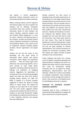 Page | 4
and experts in various geographies.
Sponsored Industry association events are
also excellent platform for product marketing.
Media, including industry vertical magazines
and business papers are key to position the
company and its offerings. Companies
successfully build their brands by sharing
charismatic stories of their founders, the
culture, lifestyles, expansion projects, and
their facilities. Media engagement is a must
for inform, influence and advocacy goals of
the company. Curated and directed content
makes a significant contribution in reinforcing
the positioning. Media is also a great source
of competitive activities including projects
won/lost, internal organization and people
issues.
Vendors are not just the source of cost
advantage, but also great spring of
information about material and process
innovations, newer designs and prospective
customers. They can bring supply chain
efficiencies and outsourcing benefits, and as
work arounds to meet tough labour
regulations. Carlsberg involved its partners to
redesign and production of packaging
material. Suggestions for optimization of
recycling and reuse, and improving packaging
quality and value has come from vendors
including Rexam, Arkema, O-I, RKW and
MWV. A supplier to a furniture company
suggested to reduce the speed at cutting
station to reduce waste. This helped the
company to save about 9% of the material
cost. The same vendor suggested another
company that could buy the dust for their use.
Vendors can also bring “benchmark” insights
thus helping the companies know the best use
in their respective industries and evaluate
their own inefficiencies.
Existing customers are best source of
changing trends and market requirements. As
MIT professor Eric Von Hippel research shows
existing customers are the key sources of user
based innovation. They can provide inputs in
what features fly and why some fail to excite,
what new additions are required, what are
best bundles that meet their requirements
and so on. Majority of innovations in science-
led industries like Medical devices have
emerged from end users who have to work
the instruments. User driven ideas need not
be main stream. They could be forward
looking and a minority representation. Toyota
Primus and social innovations like City Eco lab
and Lola are good examples of minority
representations. User centred innovations are
valuable for incremental innovations rather
than radical ones. Apple and IKEA are good
examples of user centred outliers.
Finally, employee and alumni are a unique
source of ideation, networking advantage and
experimentations. Employees and alumni can
identify new trends, seek out costly resources
who could be moonshined, identify
companies that can be aligned for design,
development, experimentation, sales and
aftersales. While lots is written and available
on employee involvement, many companies
do not have a formal strategy with respect to
alumni. They could form a formidable source
for identifying key resources, or projects.
Framework for developing ecosystem
exploitation capabilities
Companies need to have a framework to
systematically build capabilities to engage and
direct outcomes from ecosystem partners.
 
