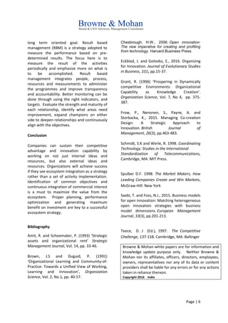 Page | 6
long term oriented goal. Result based
management (RBM) is a strategy adopted to
measure the performance based on pre-
determined results. The focus here is to
measure the result of the activities
periodically and emphasize more on what is
to be accomplished. Result based
management integrates people, process,
resources and measurements to administer
the programmes and improve transparency
and accountability. Better monitoring can be
done through using the right indicators, and
targets. Evaluate the strength and maturity of
each relationship, identify what areas need
improvement, expand champions on either
side to deepen relationships and continuously
align with the objectives.
Conclusion
Companies can sustain their competitive
advantage and innovation capability by
working on not just internal ideas and
resources, but also external ideas and
resources. Organizations will achieve success
if they see ecosystem integration as a strategy
rather than a set of activity implementation.
Identification of common objectives and
continuous integration of commercial interest
is a must to maximize the value from the
ecosystem. Proper planning, performance
optimization and generating maximum
benefit on investment are key to a successful
ecosystem strategy.
Bibliography
Amit, R. and Schoemaker, P. (1993) ‘Strategic
assets and organizational rent’ Strategic
Management Journal, Vol. 14, pp. 33-46.
Brown, J.S and Duguid, P. (1991)
‘Organizational Learning and Community-of-
Practice: Towards a Unified View of Working,
Learning and Innovation’, Organization
Science, Vol. 2, No.1, pp. 40-57.
Chesbrough, H.W., 2006. Open innovation:
The new imperative for creating and profiting
from technology. Harvard Business Press.
Eckblad, J. and Golovko, E., 2016. Organizing
for Innovation. Journal of Evolutionary Studies
in Business, 1(1), pp.15-37.
Grant, R. (1996) ‘Prospering in Dynamically
competitive Environments: Organizational
Capability as Knowledge Creation’.
Organization Science, Vol. 7, No 4, pp. 375-
387.
Frow, P., Nenonen, S., Payne, A. and
Storbacka, K., 2015. Managing Co‐creation
Design: A Strategic Approach to
Innovation. British Journal of
Management, 26(3), pp.463-483.
Schmidt, S.K and Werle, R. 1998. Coordinating
Technology: Studies in the International
Standardization of Telecommunications,
Cambridge, MA: MIT Press.
Spulber D.F. 1998. The Market Makers, How
Leading Companies Create and Win Markets,
McGraw-Hill: New York
Saebi, T. and Foss, N.J., 2015. Business models
for open innovation: Matching heterogeneous
open innovation strategies with business
model dimensions. European Management
Journal, 33(3), pp.201-213.
Teece, D. J (Ed.), 1997. The Competitive
Challenge, 137-158. Cambridge, MA: Ballinger
Browne & Mohan white papers are for information and
knowledge update purpose only. Neither Browne &
Mohan nor its affiliates, officers, directors, employees,
owners, representatives nor any of its data or content
providers shall be liable for any errors or for any actions
taken in reliance thereon.
Copyright 2016 India
 
