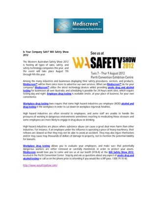 Is Your Company Safe? WA Safety Show
2012

The Western Australian Safety Show 2012
is hosting all types of sales, safety, and
safety technology companies this year, and
the event will take place August 7th
through 9th this year.

Among the many industries and businesses displaying their safety procedures, services, and products,
Mediscreen™ will be there once more to advertise our own services. What can Mediscreen™ do for your
company? Mediscreen™ utilize the latest technology devices whilst providing onsite drug and alcohol
testing for businesses all over Australia, and scheduling is possible for 24 hours work sites, which require
testing day and night. Employee drug testing is available onsite, at your place of business, for your own
convenience.

Workplace drug testing laws require that some high hazard industries use employee (AOD) alcohol and
drug testing in the workplace in order to cut down on workplace injuries& fatalities.

High hazard industries are often stressful to employees, and some staff are unable to handle the
pressures of working in dangerous environments sometimes resorting to medicating those stressors and
some employees are more likely to engage in drug abuse or drinking.

High hazard industries are places where substance abuse can cause a great deal more harm than other
industries. For instance, if an employee under the influence is operating a piece of heavy machinery, their
reflexes are slowed so that they may not be able to avoid an accident. They may also injure themselves
and/or may cause may thousands of dollars of damage to property, not to mention the potential liability
for lawsuits.

Workplace drug testing allows you to evaluate your employees, and make sure that potentially
dangerous workers are either removed or carefully monitored, in order to protect your assets.
Mediscreen would love you to come and see us at our booth (H18-A) at the WA Safety Show 2012,
located in the Perth Convention Center. Stop by and ask us questions about any aspect of onsite drug and
alcohol testing or call us on the phone prior to attending if you would like a VIP pass: 1300 79 70 40.

http://www.wasafetyshow.com/
 