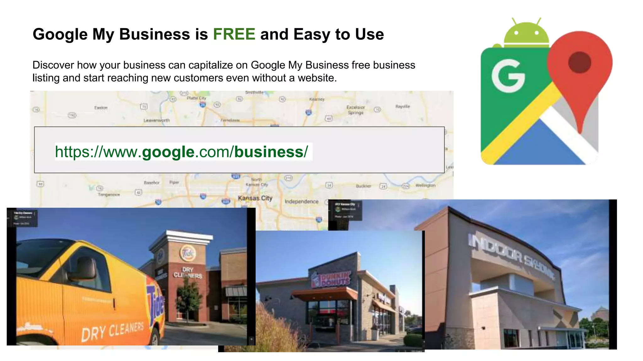 Google My Business is FREE and Easy to Use
Discover how your business can capitalize on Google My Business free business
listing and start reaching new customers even without a website.
https://www.google.com/business/
 