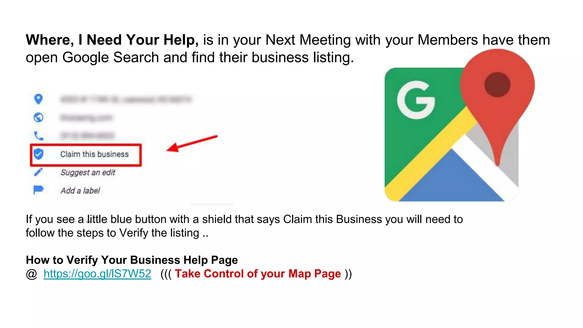Where, I Need Your Help, is in your Next Meeting with your Members have them
open Google Search and find their business listing.
If you see a little blue button with a shield that says Claim this Business you will need to
follow the steps to Verify the listing ..
How to Verify Your Business Help Page
@ https://goo.gl/lS7W52 ((( Take Control of your Map Page ))
 