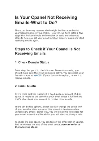 Is Your Cpanel Not Receiving
Emails-What to Do?
There can be many reasons which might be the cause behind
your Cpanel not receiving emails. However, we have listed a few
steps that include simple and complex or basic and advanced
steps to help you get your email function properly again and start
receiving emails again.
Steps to Check if Your Cpanel is Not
Receiving Emails
1. Check Domain Status
Basic step, but good to check it once. To receive emails, you
should make sure that your Domain is active. You can check your
Domain status at WHOIS. If your domain is expired, renew it to
receive emails.
2. Email Quota
Every email address is allotted a fixed quota or amount of disk
space. It might be the case that your email quota is fulfilled and
that’s what stops your account to receive more emails.
There can be two options, either you can change the quota limit
of your email or clear up some disk space i.e. to delete a few
unnecessary emails. Either way, you will get some free space for
your email account and hopefully, you will start receiving emails.
To check the disk space, you can tap on the email icon in Cpanel.
And to increase the size of the email quota, you can refer to
the following steps:
 