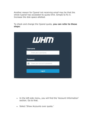 Another reason for Cpanel not receiving email may be that the
whole Cpanel has exceeded its quota limit. Simple to fix it.
Increase the disk space allotted.
To check and change the Cpanel quota, you can refer to these
steps:
 In the left-side menu, you will find the ‘Account Information’
section. Go to that.
 Select ‘Show Accounts over quota.’
 