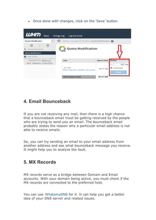 Once done with changes, click on the ‘Save’ button.
4. Email Bounceback
If you are not receiving any mail, then there is a high chance
that a bounceback email must be getting received by the people
who are trying to send you an email. The bounceback email
probably states the reason why a particular email address is not
able to receive emails.
So, you can try sending an email to your email address from
another address and see what bounceback message you receive.
It might help you to analyze the fault.
5. MX Records
MX records serve as a bridge between Domain and Email
accounts. With your domain being active, you must check if the
MX records are connected to the preferred host.
You can use WhatsmyDNS for it. It can help you get a better
idea of your DNS server and related issues.
 
