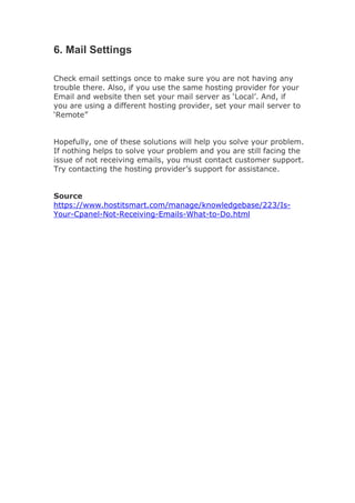 6. Mail Settings
Check email settings once to make sure you are not having any
trouble there. Also, if you use the same hosting provider for your
Email and website then set your mail server as ‘Local’. And, if
you are using a different hosting provider, set your mail server to
‘Remote”
Hopefully, one of these solutions will help you solve your problem.
If nothing helps to solve your problem and you are still facing the
issue of not receiving emails, you must contact customer support.
Try contacting the hosting provider’s support for assistance.
Source
https://www.hostitsmart.com/manage/knowledgebase/223/Is-
Your-Cpanel-Not-Receiving-Emails-What-to-Do.html
 