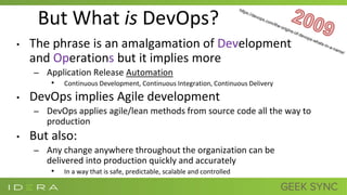 But What is DevOps?
• The phrase is an amalgamation of Development
and Operations but it implies more
– Application Release Automation
• Continuous Development, Continuous Integration, Continuous Delivery
• DevOps implies Agile development
– DevOps applies agile/lean methods from source code all the way to
production
• But also:
– Any change anywhere throughout the organization can be
delivered into production quickly and accurately
• In a way that is safe, predictable, scalable and controlled
 