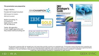 This presentation was prepared by:
Craig S. Mullins
President & Principal Consultant
IBM Champion for Analytics
IBM Gold Consultant
Mullins Consulting, Inc.
15 Coventry Ct
Sugar Land, TX 77479
Tel: 281-494-6153
Twitter: @craigmullins
E-mail: craig@craigsmullins.com
http://www.mullinsconsulting.com
This document is protected under the copyright laws of the United States and other countries as an unpublished work. This document contains information that is proprietary and
confidential to Mullins Consulting, Inc., which shall not be disclosed outside or duplicated, used, or disclosed in whole or in part for any purpose other than as approved by Mullins
Consulting, Inc. Any use or disclosure in whole or in part of this information without the express written permission of Mullins Consulting, Inc. is prohibited.
© 2020 Craig S. Mullins and Mullins Consulting, Inc. (Unpublished). All rights reserved.
 