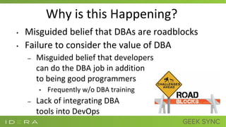 Why is this Happening?
• Misguided belief that DBAs are roadblocks
• Failure to consider the value of DBA
– Misguided belief that developers
can do the DBA job in addition
to being good programmers
• Frequently w/o DBA training
– Lack of integrating DBA
tools into DevOps
 