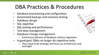 DBA Practices & Procedures
• Database provisioning and configuration
• Automated backups and recovery testing
• Database design
• SQL expertise
• SQL testing and performance
• Test data management
• Database change management
– Continuous delivery of database schema migrations
• A good goal: DBAs no longer do repetitive tasks
– They need to be strategic and focus on architecture and
oversight
 