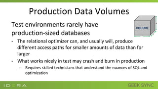 Production Data Volumes
Test environments rarely have
production-sized databases
• The relational optimizer can, and usually will, produce
different access paths for smaller amounts of data than for
larger
• What works nicely in test may crash and burn in production
– Requires skilled technicians that understand the nuances of SQL and
optimization
 