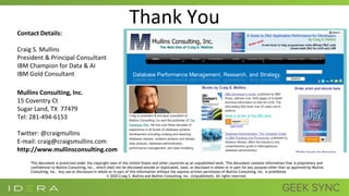 Thank You
Contact Details:
Craig S. Mullins
President & Principal Consultant
IBM Champion for Data & AI
IBM Gold Consultant
Mullins Consulting, Inc.
15 Coventry Ct
Sugar Land, TX 77479
Tel: 281-494-6153
Twitter: @craigmullins
E-mail: craig@craigsmullins.com
http://www.mullinsconsulting.com
This document is protected under the copyright laws of the United States and other countries as an unpublished work. This document contains information that is proprietary and
confidential to Mullins Consulting, Inc., which shall not be disclosed outside or duplicated, used, or disclosed in whole or in part for any purpose other than as approved by Mullins
Consulting, Inc. Any use or disclosure in whole or in part of this information without the express written permission of Mullins Consulting, Inc. is prohibited.
© 2020 Craig S. Mullins and Mullins Consulting, Inc. (Unpublished). All rights reserved.
 