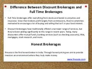 Difference Between Discount Brokerages and 
Full Time Brokerages 
• Full-Time brokerages offer everything from stocks and bonds to annuities and 
insurance. Since their brokers profit largely from commissions, they're sometimes 
motivated to encourage a lot of buying and selling that isn't in your best interest. 
• Discount brokerages have traditionally offered a narrower range of services, but 
they've been adding significantly to this range in recent years. Today, many 
discounters offer mutual funds, banking services (such as checking accounts), IRAs, 
mortgages, stock research, and more. 
Honest Brokerages 
Finvasia is the first honest broker in India. Through honest pricing we aim to provide 
investors an environment where they truly make money. 
www.finvasia.com 
 