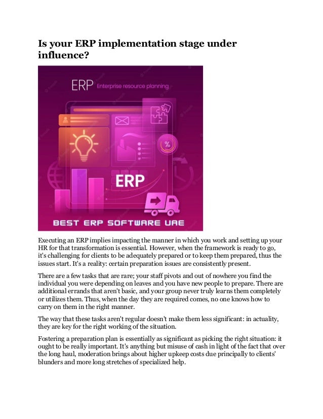 Is your ERP implementation stage under
influence?
Executing an ERP implies impacting the manner in which you work and setting up your
HR for that transformation is essential. However, when the framework is ready to go,
it's challenging for clients to be adequately prepared or to keep them prepared, thus the
issues start. It's a reality: certain preparation issues are consistently present.
There are a few tasks that are rare; your staff pivots and out of nowhere you find the
individual you were depending on leaves and you have new people to prepare. There are
additional errands that aren't basic, and your group never truly learns them completely
or utilizes them. Thus, when the day they are required comes, no one knows how to
carry on them in the right manner.
The way that these tasks aren't regular doesn't make them less significant: in actuality,
they are key for the right working of the situation.
Fostering a preparation plan is essentially as significant as picking the right situation: it
ought to be really important. It's anything but misuse of cash in light of the fact that over
the long haul, moderation brings about higher upkeep costs due principally to clients'
blunders and more long stretches of specialized help.
 