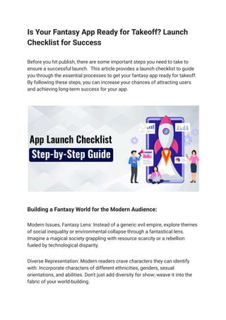 Is Your Fantasy App Ready for Takeoff? Launch
Checklist for Success
Before you hit publish, there are some important steps you need to take to
ensure a successful launch. This article provides a launch checklist to guide
you through the essential processes to get your fantasy app ready for takeoff.
By following these steps, you can increase your chances of attracting users
and achieving long-term success for your app.
Building a Fantasy World for the Modern Audience:
Modern Issues, Fantasy Lens: Instead of a generic evil empire, explore themes
of social inequality or environmental collapse through a fantastical lens.
Imagine a magical society grappling with resource scarcity or a rebellion
fueled by technological disparity.
Diverse Representation: Modern readers crave characters they can identify
with. Incorporate characters of different ethnicities, genders, sexual
orientations, and abilities. Don't just add diversity for show; weave it into the
fabric of your world-building.
 
