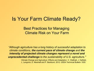 Is Your Farm Climate Ready?
             Best Practices for Managing
              Climate Risk on Your Farm


“Although agriculture has a long history of successful adaptation to
 climate conditions, the current pace of climate change and the
 intensity of projected climate changes represent a novel and
unprecedented challenge to the sustainability of U.S. agriculture.“
           Climate Change and Agriculture: Effects and Adaptation. C. Walthall, J. Hatfield,
           L. Lengnick, E. Marshall and P. Backlund. 2012. USDA Technical Bulletin 1935
 