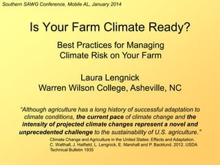 Southern SAWG Conference, Mobile AL, January 2014

Is Your Farm Climate Ready?
Best Practices for Managing
Climate Risk on Your Farm

Laura Lengnick
Warren Wilson College, Asheville, NC
“Although agriculture has a long history of successful adaptation to
climate conditions, the current pace of climate change and the
intensity of projected climate changes represent a novel and
unprecedented challenge to the sustainability of U.S. agriculture.“
Climate Change and Agriculture in the United States: Effects and Adaptation.
C. Walthall, J. Hatfield, L. Lengnick, E. Marshall and P. Backlund. 2012. USDA
Technical Bulletin 1935

 