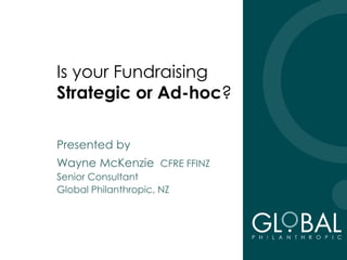 Is your Fundraising
Strategic or Ad-hoc?
Presented by
Wayne McKenzie CFRE FFINZ
Senior Consultant
Global Philanthropic, NZ
 