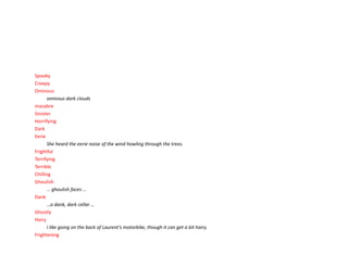 Spooky
Creepy
Ominous
ominous dark clouds
macabre
Sinister
Horrifying
Dark
EerieEerie
She heard the eerie noise of the wind howling through the trees.
Frightful
Terrifying
Terrible
Chilling
Ghoulish
… ghoulish faces …
Dank
…a dank, dark cellar …
Ghostly
Hairy
I like going on the back of Laurent's motorbike, though it can get a bit hairy.
Frightening
 