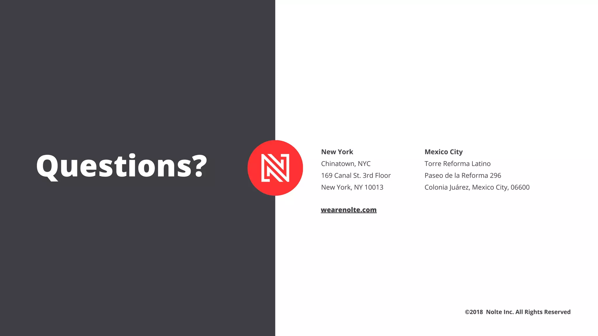 New York
Chinatown, NYC
169 Canal St. 3rd Floor
New York, NY 10013
Mexico City
Torre Reforma Latino
Paseo de la Reforma 296
Colonia Juárez, Mexico City, 06600
©2018 Nolte Inc. All Rights Reserved
wearenolte.com
Questions?
 