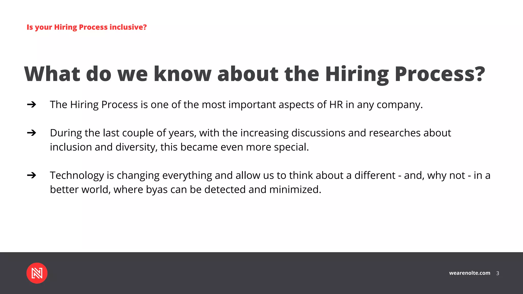 wearenolte.com 3
Is your Hiring Process inclusive?
What do we know about the Hiring Process?
➔ The Hiring Process is one of the most important aspects of HR in any company.
➔ During the last couple of years, with the increasing discussions and researches about
inclusion and diversity, this became even more special.
➔ Technology is changing everything and allow us to think about a diﬀerent - and, why not - in a
better world, where byas can be detected and minimized.
 