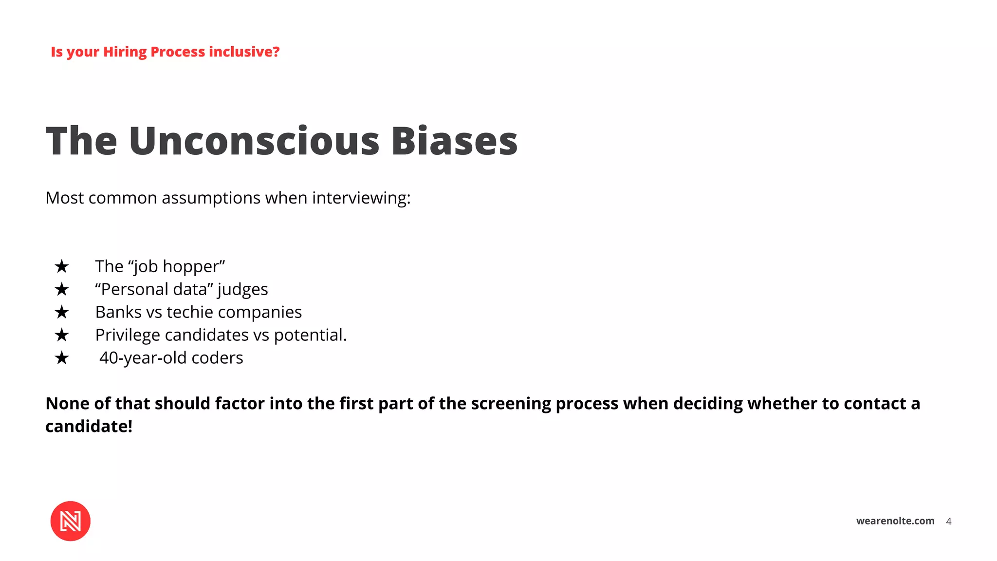 wearenolte.com 4
Is your Hiring Process inclusive?
The Unconscious Biases
Most common assumptions when interviewing:
★ The “job hopper”
★ “Personal data” judges
★ Banks vs techie companies
★ Privilege candidates vs potential.
★ 40-year-old coders
None of that should factor into the ﬁrst part of the screening process when deciding whether to contact a
candidate!
 