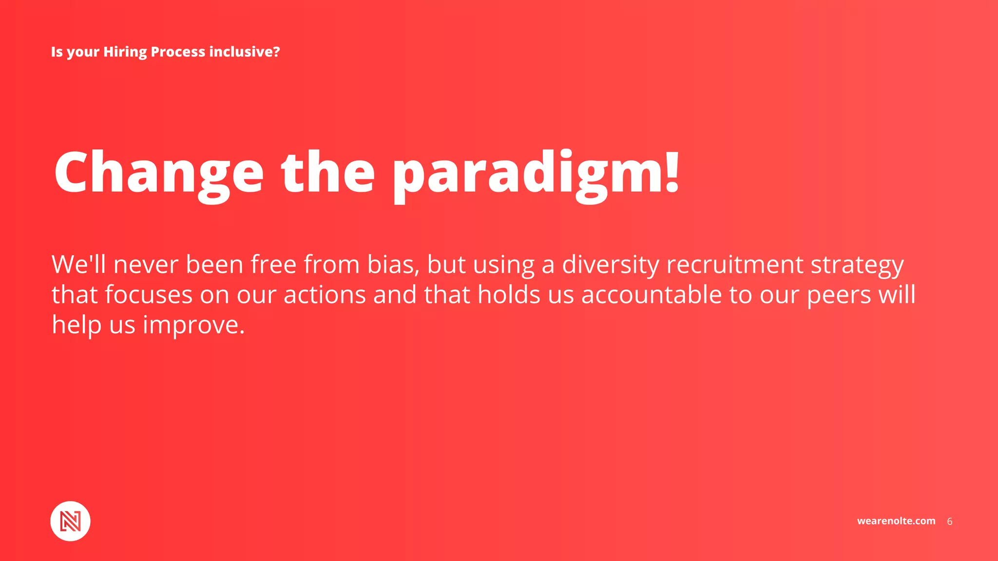 wearenolte.com 6
Change the paradigm!
Is your Hiring Process inclusive?
We'll never been free from bias, but using a diversity recruitment strategy
that focuses on our actions and that holds us accountable to our peers will
help us improve.
 