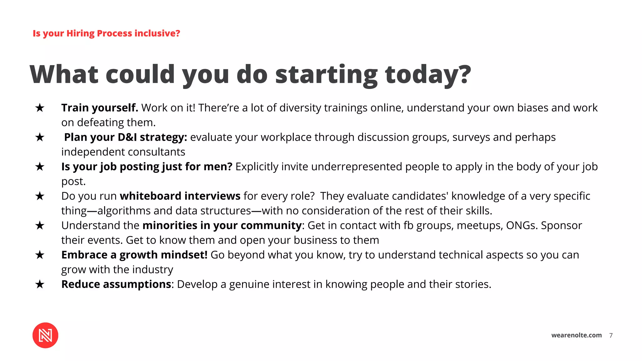 wearenolte.com 7
Is your Hiring Process inclusive?
What could you do starting today?
★ Train yourself. Work on it! There’re a lot of diversity trainings online, understand your own biases and work
on defeating them.
★ Plan your D&I strategy: evaluate your workplace through discussion groups, surveys and perhaps
independent consultants
★ Is your job posting just for men? Explicitly invite underrepresented people to apply in the body of your job
post.
★ Do you run whiteboard interviews for every role? They evaluate candidates' knowledge of a very speciﬁc
thing—algorithms and data structures—with no consideration of the rest of their skills.
★ Understand the minorities in your community: Get in contact with fb groups, meetups, ONGs. Sponsor
their events. Get to know them and open your business to them
★ Embrace a growth mindset! Go beyond what you know, try to understand technical aspects so you can
grow with the industry
★ Reduce assumptions: Develop a genuine interest in knowing people and their stories.
 