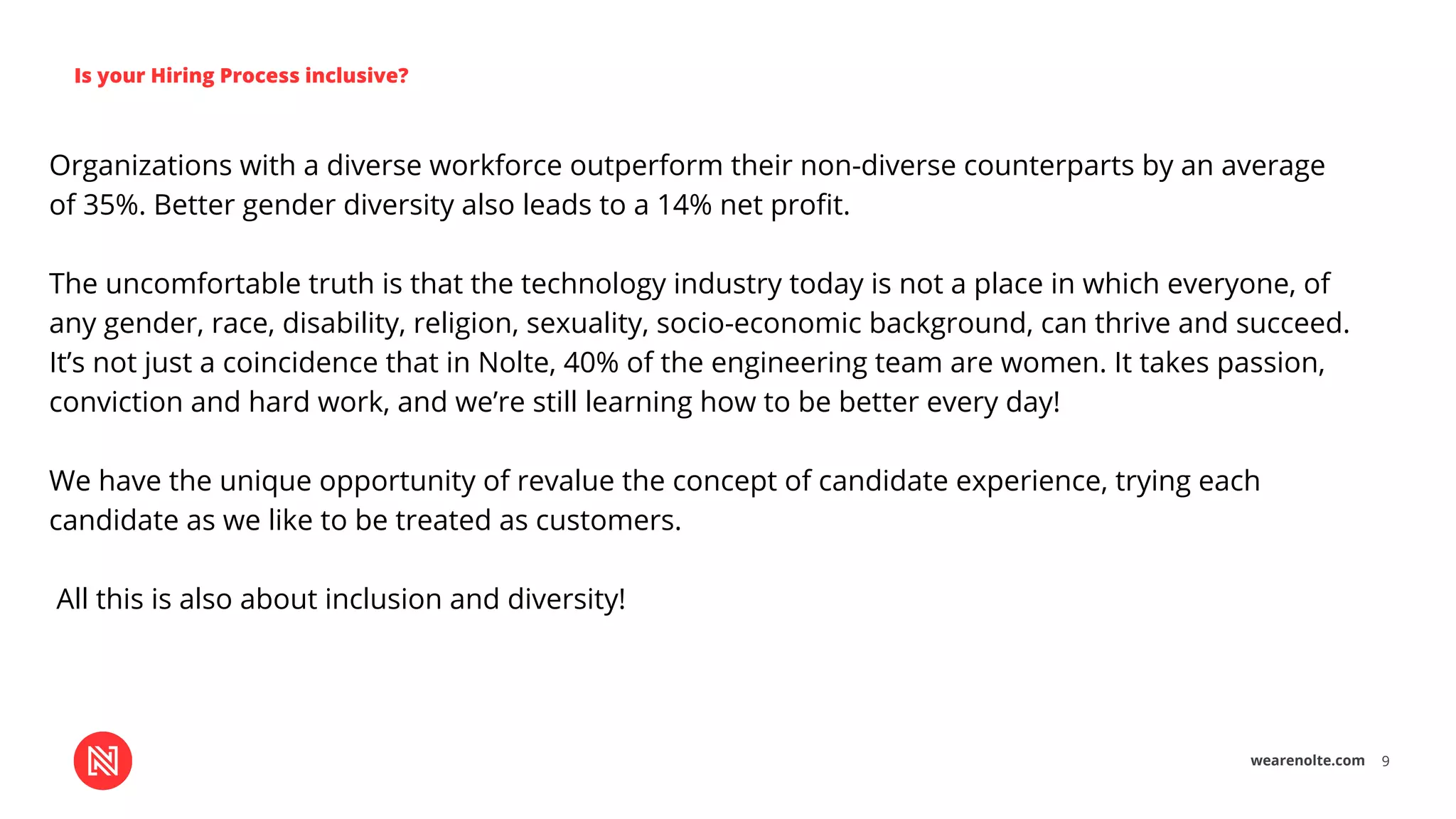 wearenolte.com 9
Is your Hiring Process inclusive?
Organizations with a diverse workforce outperform their non-diverse counterparts by an average
of 35%. Better gender diversity also leads to a 14% net proﬁt.
The uncomfortable truth is that the technology industry today is not a place in which everyone, of
any gender, race, disability, religion, sexuality, socio-economic background, can thrive and succeed.
It’s not just a coincidence that in Nolte, 40% of the engineering team are women. It takes passion,
conviction and hard work, and we’re still learning how to be better every day!
We have the unique opportunity of revalue the concept of candidate experience, trying each
candidate as we like to be treated as customers.
All this is also about inclusion and diversity!
 