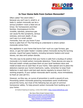 Is Your Home Safe from Carbon Monoxide? 
Often called “the silent killer, 
killer,” 
because you can’t see it, smell it, or 
taste it, carbon monoxide can be a 
serious problem—even a fatal one at 
times—for homeowners and their 
families. Overexposure to this 
invisible, odorless, poisonous gas 
can cause flu-like symptoms, serious 
sickness, and even death. If you 
can’t see it or smell carbon 
monoxide, how can you know if your 
home is safe from it? The first thing to 
monoxide comes from. 
Any appliance in your home that burns fuel 
stove, or gas hot water heater 
process. Liquid fuel space heaters, including kerosene heaters 
stoves, can also emit carbon dioxide 
The only way to be positive that you 
m monoxide is to install carbon monoxide detector 
find and install—simply purchase them at 
install at least one on each floo 
. detectors nearest your home’s 
batteries in each alarm and test each device regularly to ensure that it is 
working properly. If your carbon monoxide alarm sounds, move 
to fresh air and call 911. 
immediately 
However, as they say, an ounce of prevention is worth a pound of cure. 
Preventing carbon monoxide poisoning 
around the home, but most of the following 
homeowner safety. To help prevent carbon monoxid 
your home: 
Al Fulford Heating & Cooling 
| (910) 842-6589 | http://www.fulfordhvac.com 
We Have More Great Content Here 
https://www.facebook.com/AlFulfordHVAC 
http://www.youtube.com/user/fulfordhvac 
https://twitter.com/fulfordHVAC 
http://www.pinterest.com/hvacrepairnc 
arbon . , understand is where carbon 
ce fuel—such as a gas furnace, gas 
heater—creates carbon monoxide during the burning 
ess. and wood 
dioxide. 
your home is safe from a buildup of carbon 
detectors. These devices are easy to 
your local hardware store and 
floor of your home. Take special care to place the 
est bedrooms. Lastly, remember to keep fresh 
reventing necessitates some mindfulness 
tips are part of common 
ety. monoxide e from building up in 
 