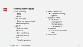 16Copyright © 2013. Infor. All Rights Reserved. www.infor.com@Infor_HCM #HRTransformation
Enabling Technologies
• Infor (Lawson)
 MSS
 ESS
• Infor (Enwisen)
 Case management tool
 Knowledgebase
• Uptivity
 Call recording
 Call QA
 Live monitoring
 Screen capture
• Cisco
 Telephony system
• Healthcaresource
 Applicant tracking
system
• SuccessFactors
 Performance
management
 Compensation
management
• ImageNow
 Electronic employee
files
• SharePoint
 