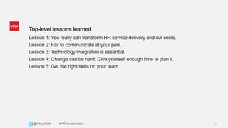 22Copyright © 2013. Infor. All Rights Reserved. www.infor.com@Infor_HCM #HRTransformation
Top-level lessons learned
Lesson 1: You really can transform HR service delivery and cut costs.
Lesson 2: Fail to communicate at your peril.
Lesson 3: Technology integration is essential.
Lesson 4: Change can be hard. Give yourself enough time to plan it.
Lesson 5: Get the right skills on your team.
 