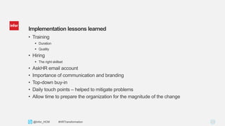 23Copyright © 2013. Infor. All Rights Reserved. www.infor.com@Infor_HCM #HRTransformation
Implementation lessons learned
• Training
 Duration
 Quality
• Hiring
 The right skillset
• AskHR email account
• Importance of communication and branding
• Top-down buy-in
• Daily touch points – helped to mitigate problems
• Allow time to prepare the organization for the magnitude of the change
 